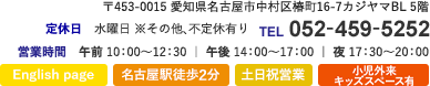 〒453-0015 愛知県名古屋市中村区椿町16-7カジヤマBL5F TEL052-459-5252 営業時間　午前 10：00～12：30 ｜ 午後 14：00～17：00 ｜ 夜 17：30～20：00 定休日　水曜日 ※その他、不定休有り